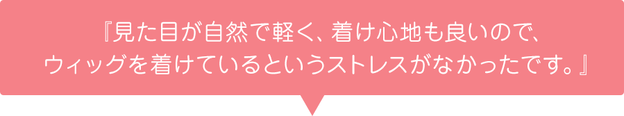 『見た目が自然で軽く、着け心地も良いので、ウィッグを着けているというストレスがなかったです。』