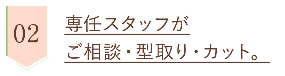 安心品質2、専任スタッフがご相談・型取り・カット。