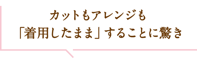 カットもアレンジも「着用したまま」することに驚き