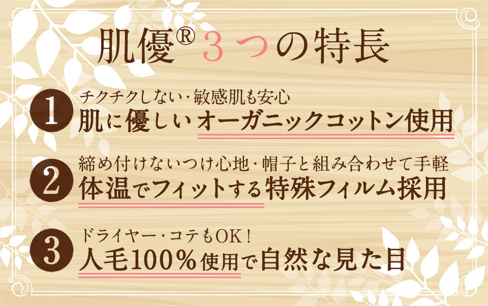 肌優の3つの特長 1:地肌に優しいオーガニックコットン 2:ウィッグと帽子が分かれてるから好きな帽子と組み合わせ 3:人毛100％使用だから自然な見た目